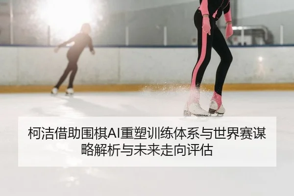 柯洁借助围棋AI重塑训练体系与世界赛谋略解析与未来走向评估