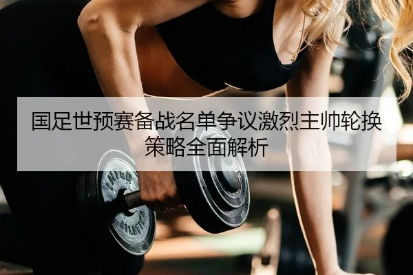 国足世预赛备战名单争议激烈主帅轮换策略全面解析