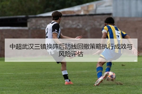 中超武汉三镇换阵后防线回撤策略执行成效与风险评估